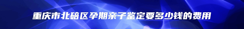 重庆市北碚区孕期亲子鉴定要多少钱的费用