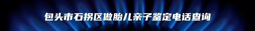 包头市石拐区做胎儿亲子鉴定电话查询