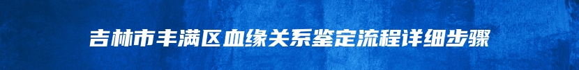 吉林市丰满区血缘关系鉴定流程详细步骤