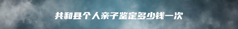 共和县个人亲子鉴定多少钱一次