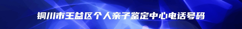 铜川市王益区个人亲子鉴定中心电话号码