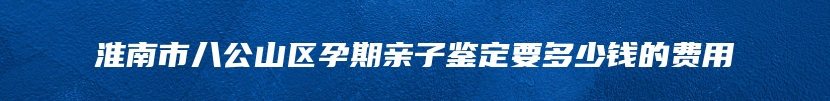 淮南市八公山区孕期亲子鉴定要多少钱的费用