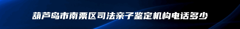 葫芦岛市南票区司法亲子鉴定机构电话多少