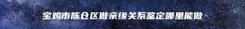 宝鸡市陈仓区做亲缘关系鉴定哪里能做