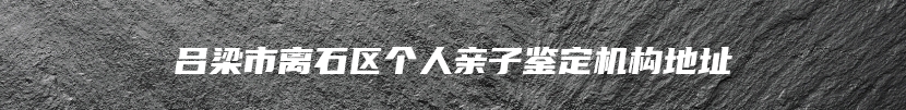 吕梁市离石区个人亲子鉴定机构地址