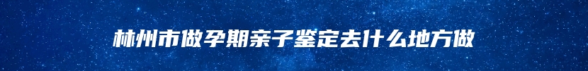 林州市做孕期亲子鉴定去什么地方做