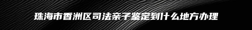 珠海市香洲区司法亲子鉴定到什么地方办理