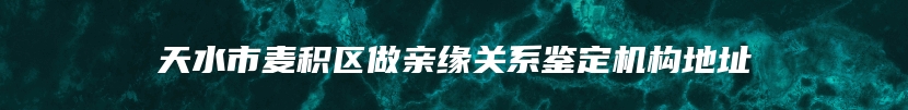 天水市麦积区做亲缘关系鉴定机构地址