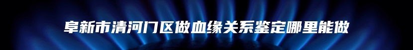 阜新市清河门区做血缘关系鉴定哪里能做