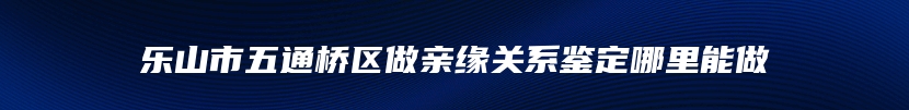 乐山市五通桥区做亲缘关系鉴定哪里能做