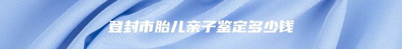 登封市胎儿亲子鉴定多少钱