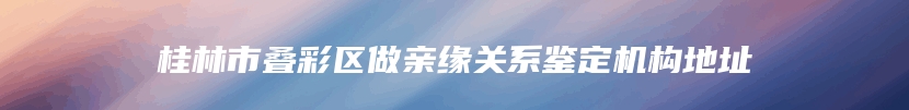 桂林市叠彩区做亲缘关系鉴定机构地址