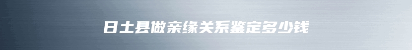 日土县做亲缘关系鉴定多少钱