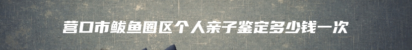 营口市鲅鱼圈区个人亲子鉴定多少钱一次