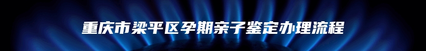 重庆市梁平区孕期亲子鉴定办理流程