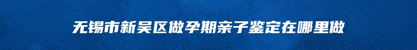 无锡市新吴区做孕期亲子鉴定在哪里做