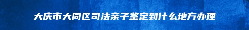 大庆市大同区司法亲子鉴定到什么地方办理