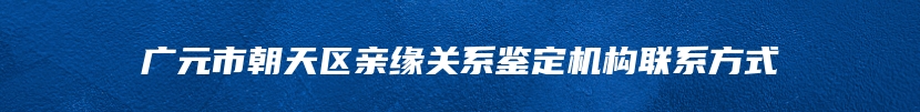 广元市朝天区亲缘关系鉴定机构联系方式