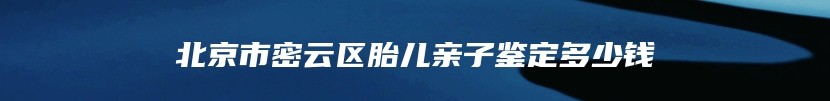 北京市密云区胎儿亲子鉴定多少钱