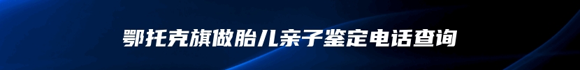 鄂托克旗做胎儿亲子鉴定电话查询