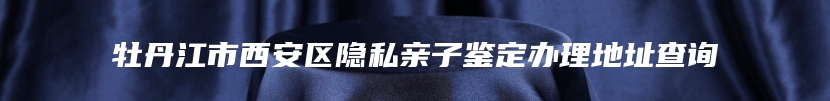 牡丹江市西安区隐私亲子鉴定办理地址查询