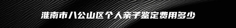 淮南市八公山区个人亲子鉴定费用多少