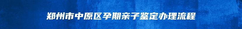 郑州市中原区孕期亲子鉴定办理流程