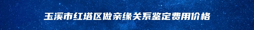 玉溪市红塔区做亲缘关系鉴定费用价格