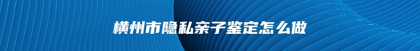 横州市隐私亲子鉴定怎么做