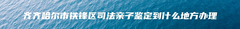 齐齐哈尔市铁锋区司法亲子鉴定到什么地方办理