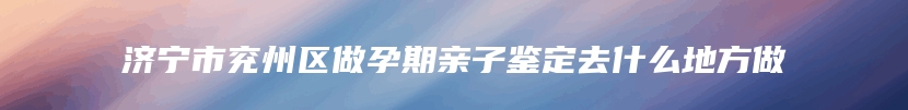 济宁市兖州区做孕期亲子鉴定去什么地方做