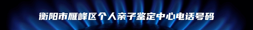 衡阳市雁峰区个人亲子鉴定中心电话号码