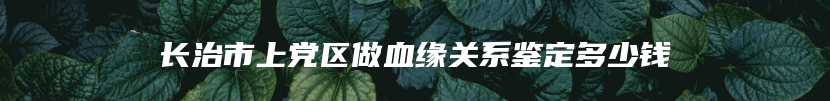 长治市上党区做血缘关系鉴定多少钱