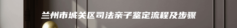 兰州市城关区司法亲子鉴定流程及步骤