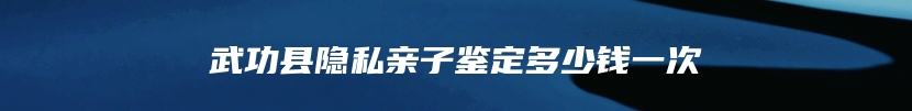 武功县隐私亲子鉴定多少钱一次