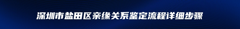 深圳市盐田区亲缘关系鉴定流程详细步骤