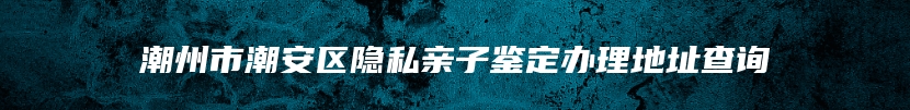 潮州市潮安区隐私亲子鉴定办理地址查询