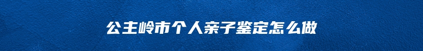 公主岭市个人亲子鉴定怎么做