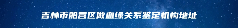 吉林市船营区做血缘关系鉴定机构地址