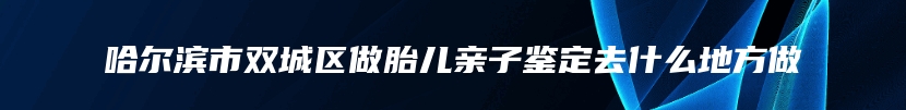 哈尔滨市双城区做胎儿亲子鉴定去什么地方做