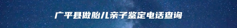 广平县做胎儿亲子鉴定电话查询