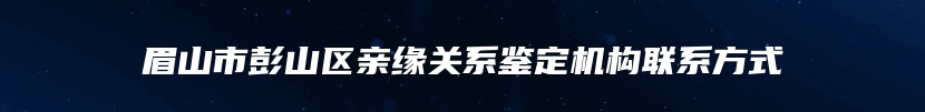 眉山市彭山区亲缘关系鉴定机构联系方式