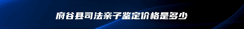 府谷县司法亲子鉴定价格是多少