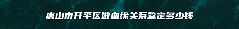 唐山市开平区做血缘关系鉴定多少钱