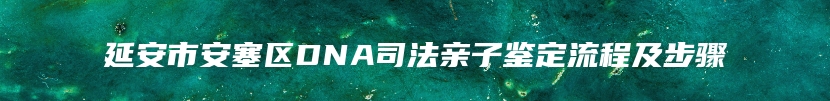 延安市安塞区DNA司法亲子鉴定流程及步骤