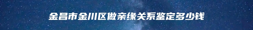 金昌市金川区做亲缘关系鉴定多少钱