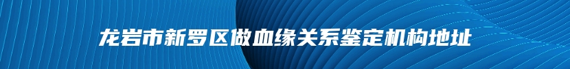 龙岩市新罗区做血缘关系鉴定机构地址