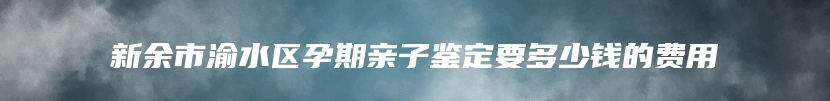 新余市渝水区孕期亲子鉴定要多少钱的费用