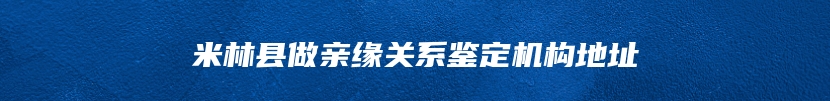 米林县做亲缘关系鉴定机构地址