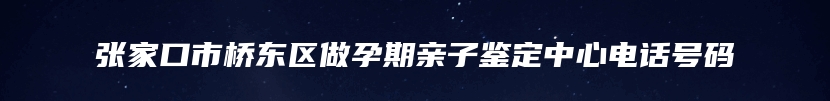 张家口市桥东区做孕期亲子鉴定中心电话号码